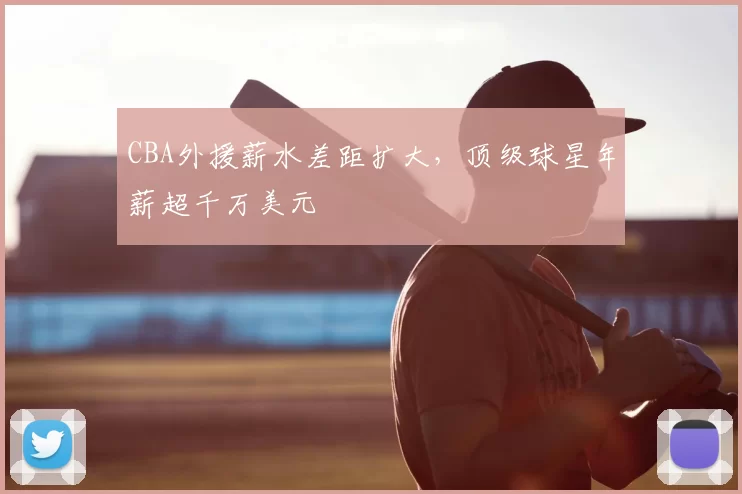 CBA外援薪水差距扩大,顶级球星年薪超千万美元