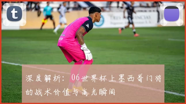 深度解析：06世界杯上墨西哥门将的战术价值与高光瞬间