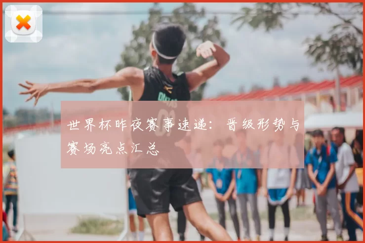 世界杯昨夜赛事速递：晋级形势与赛场亮点汇总