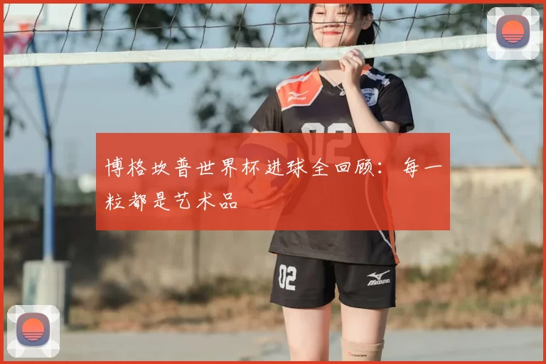 博格坎普世界杯进球全回顾：每一粒都是艺术品