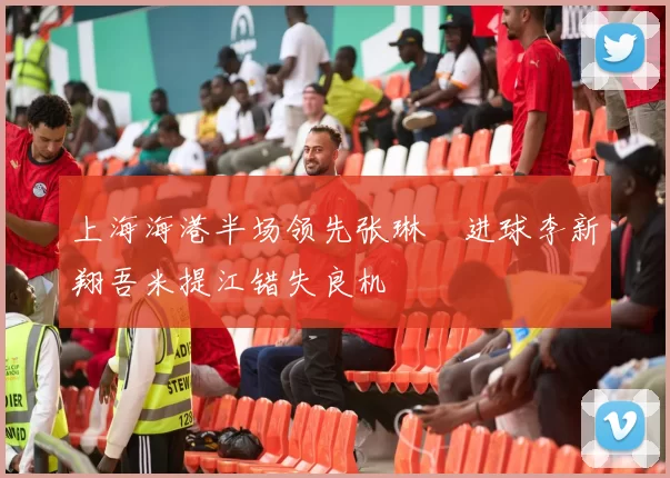 上海海港半场领先张琳芃进球李新翔吾米提江错失良机