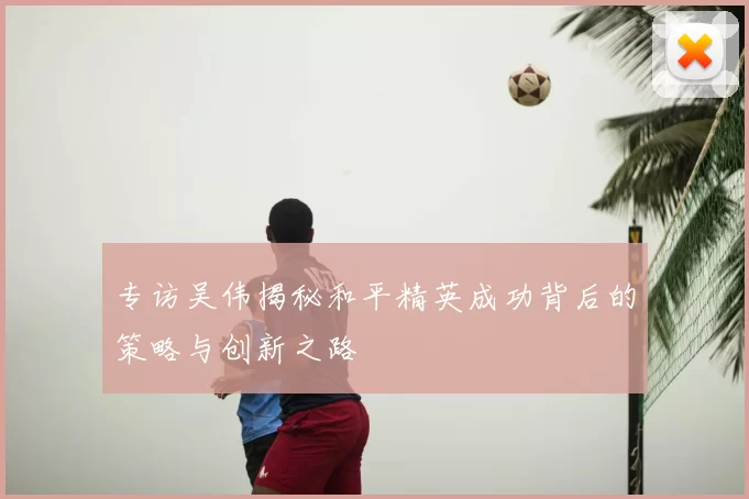 专访吴伟揭秘和平精英成功背后的策略与创新之路