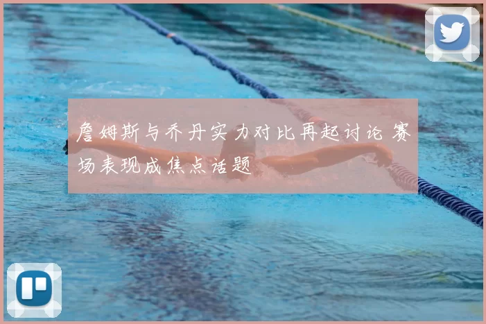 詹姆斯与乔丹实力对比再起讨论 赛场表现成焦点话题