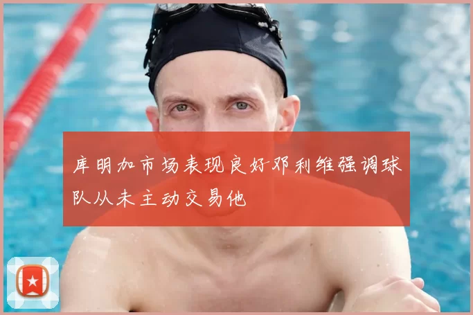 库明加市场表现良好邓利维强调球队从未主动交易他