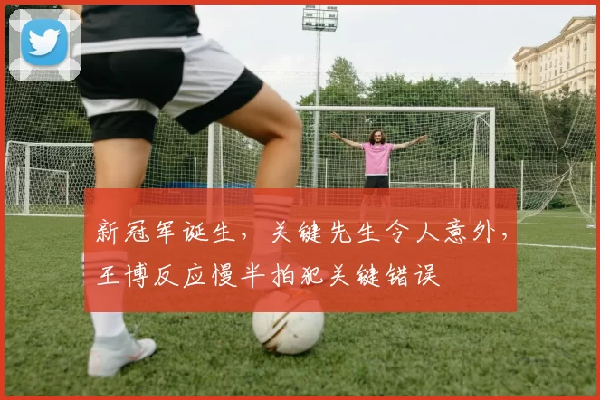 新冠军诞生，关键先生令人意外，王博反应慢半拍犯关键错误
