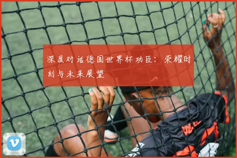 深度对话德国世界杯功臣:荣耀时刻与未来展望