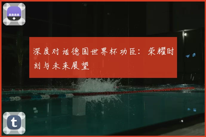 深度对话德国世界杯功臣:荣耀时刻与未来展望