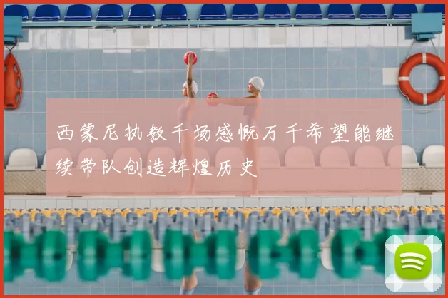 西蒙尼执教千场感慨万千希望能继续带队创造辉煌历史