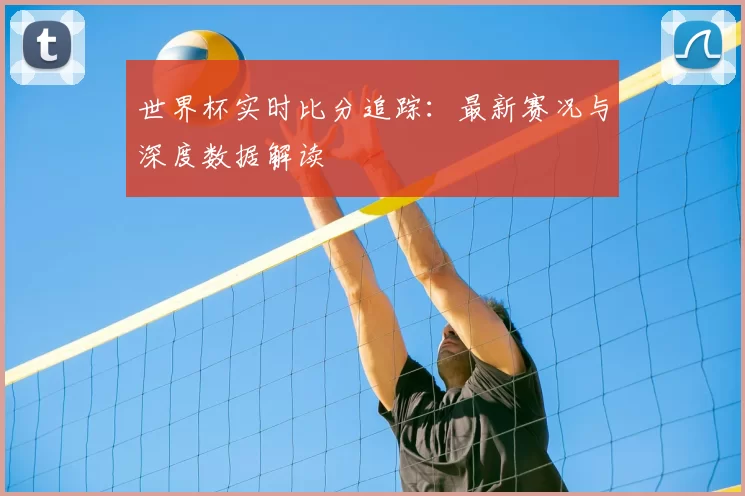 世界杯实时比分追踪：最新赛况与深度数据解读