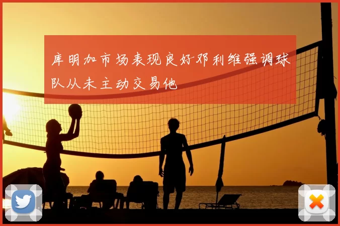 库明加市场表现良好邓利维强调球队从未主动交易他