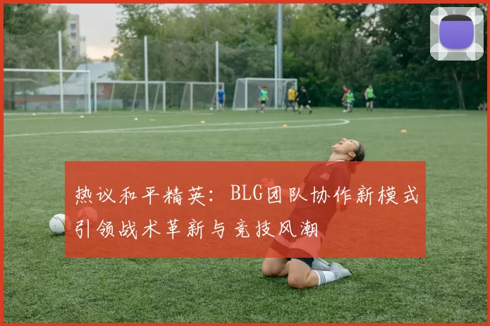 热议和平精英：BLG团队协作新模式引领战术革新与竞技风潮
