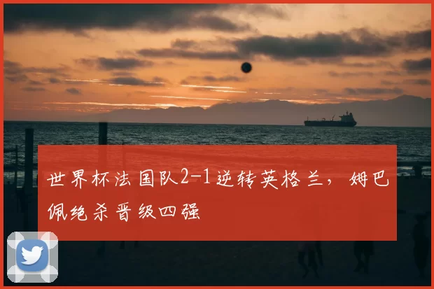 世界杯法国队2-1逆转英格兰，姆巴佩绝杀晋级四强