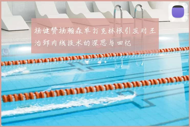 杨健赞杨瀚森单打克林根引发对王治郅内线技术的深思与回忆