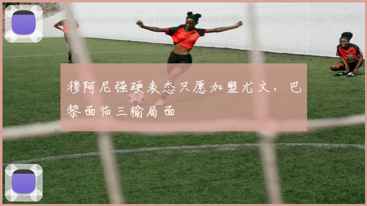 穆阿尼强硬表态只愿加盟尤文，巴黎面临三输局面