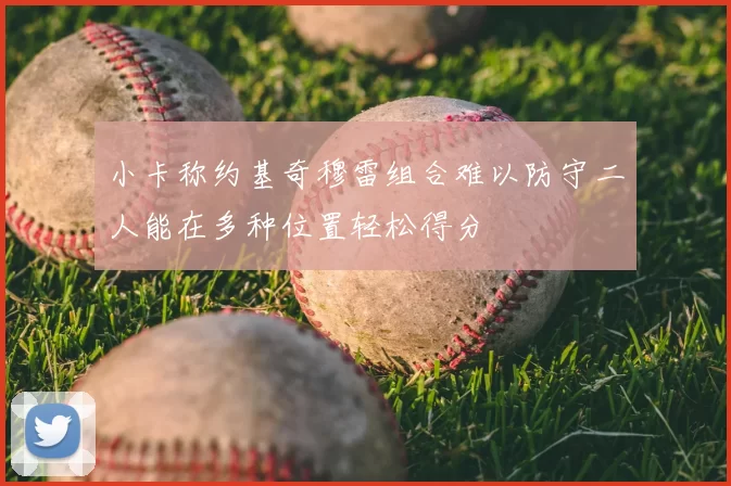 小卡称约基奇穆雷组合难以防守二人能在多种位置轻松得分