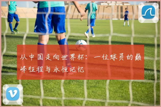 从中国走向世界杯：一位球员的巅峰征程与永恒记忆