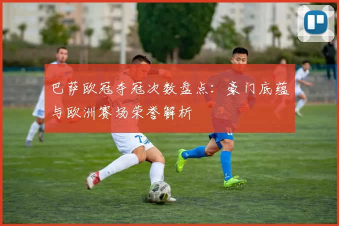 巴萨欧冠夺冠次数盘点：豪门底蕴与欧洲赛场荣誉解析
