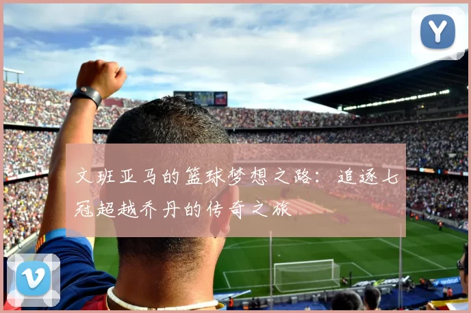 文班亚马的篮球梦想之路：追逐七冠超越乔丹的传奇之旅