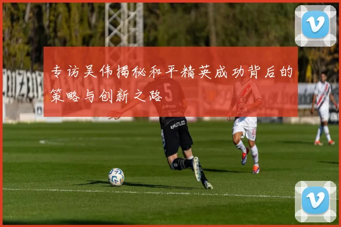 专访吴伟揭秘和平精英成功背后的策略与创新之路