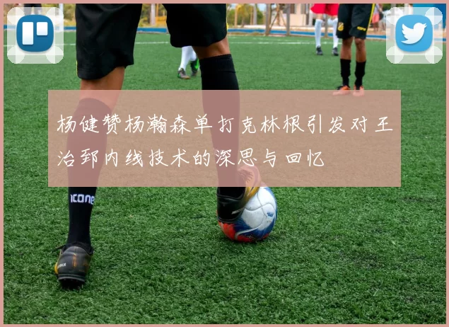 杨健赞杨瀚森单打克林根引发对王治郅内线技术的深思与回忆