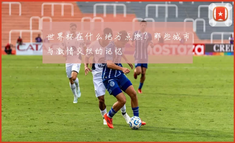 世界杯在什么地方点燃？那些城市与激情交织的记忆