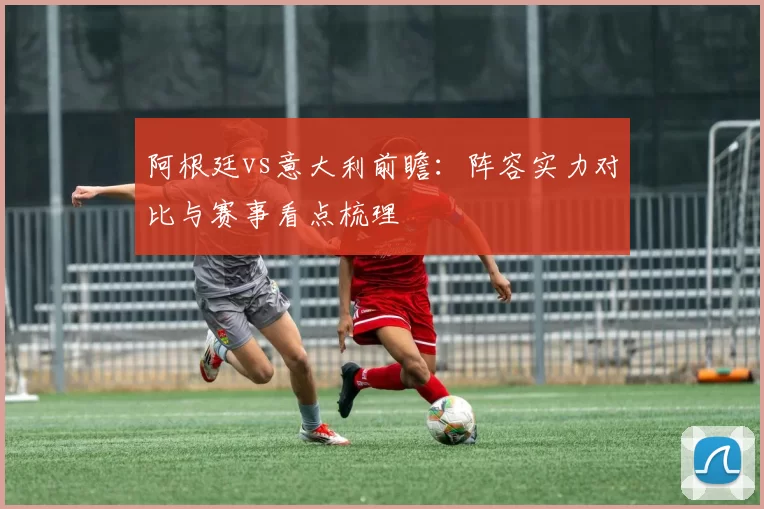阿根廷vs意大利前瞻：阵容实力对比与赛事看点梳理