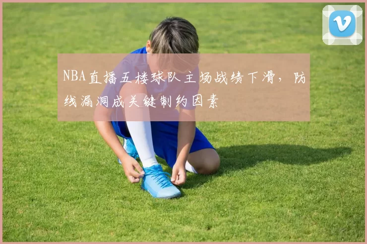 NBA直播五楼球队主场战绩下滑,防线漏洞成关键制约因素