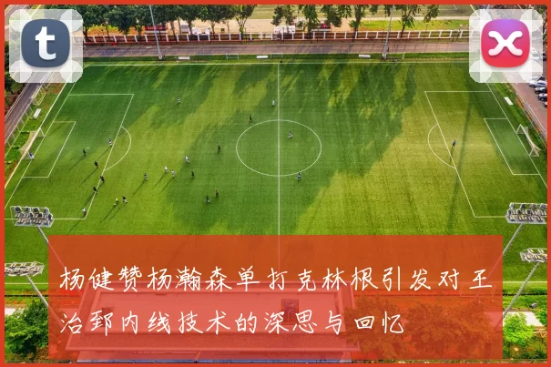 杨健赞杨瀚森单打克林根引发对王治郅内线技术的深思与回忆