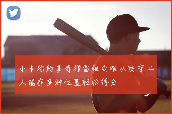 小卡称约基奇穆雷组合难以防守二人能在多种位置轻松得分