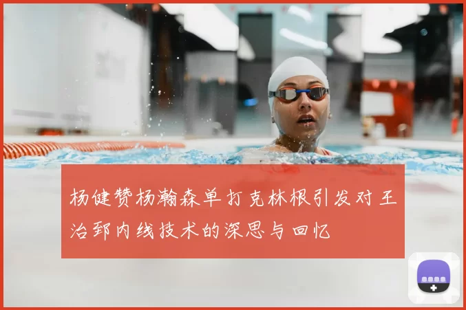 杨健赞杨瀚森单打克林根引发对王治郅内线技术的深思与回忆