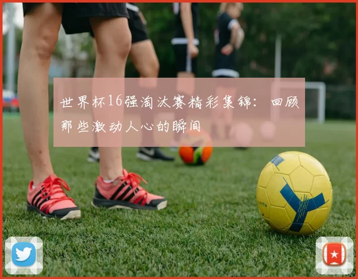 世界杯16强淘汰赛精彩集锦:回顾那些激动人心的瞬间
