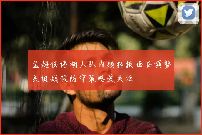 孟超伤停湖人队内线轮换面临调整关键战役防守策略受关注