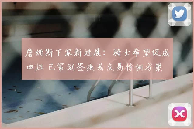 詹姆斯下家新进展：骑士希望促成回归 已策划签换或交易特例方案
