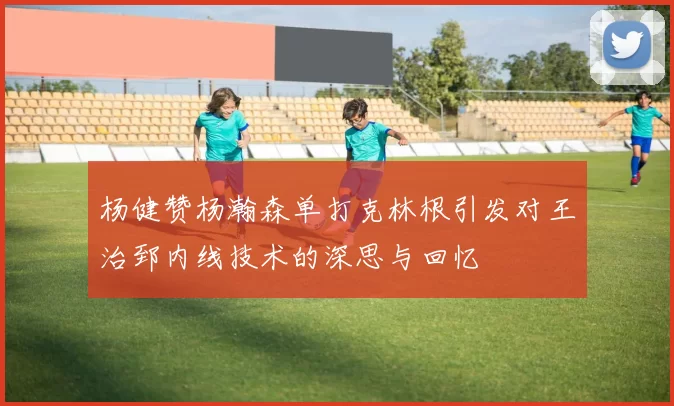 杨健赞杨瀚森单打克林根引发对王治郅内线技术的深思与回忆