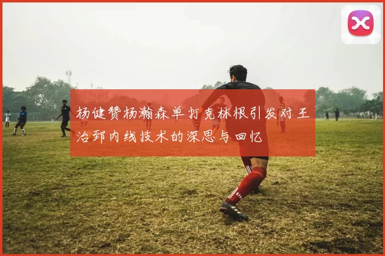杨健赞杨瀚森单打克林根引发对王治郅内线技术的深思与回忆