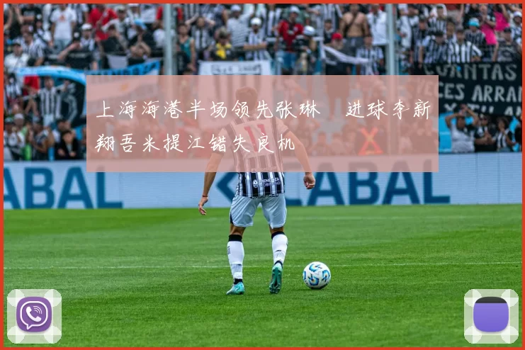 上海海港半场领先张琳芃进球李新翔吾米提江错失良机