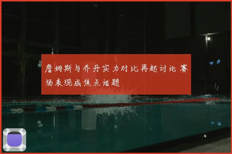 詹姆斯与乔丹实力对比再起讨论 赛场表现成焦点话题
