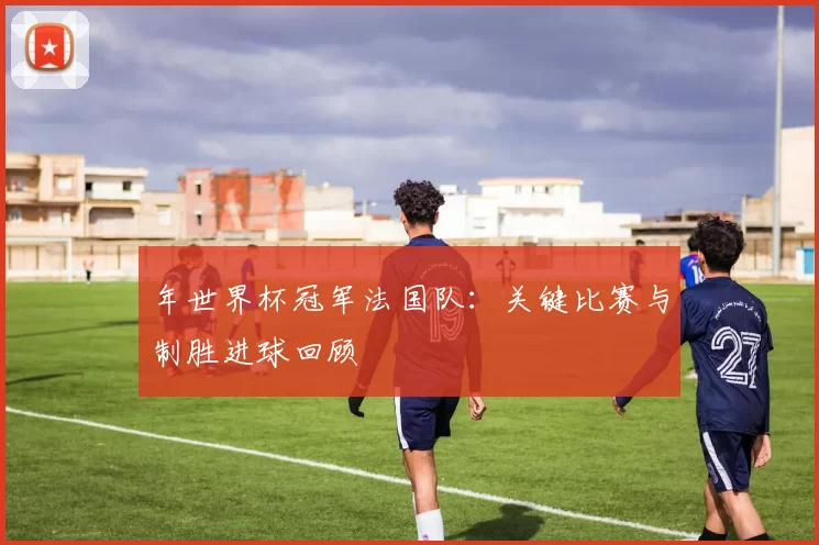 年世界杯冠军法国队:关键比赛与制胜进球回顾