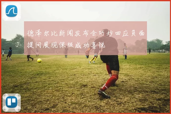 德泽尔比新闻发布会巧妙回应负面提问展现保级成功喜悦
