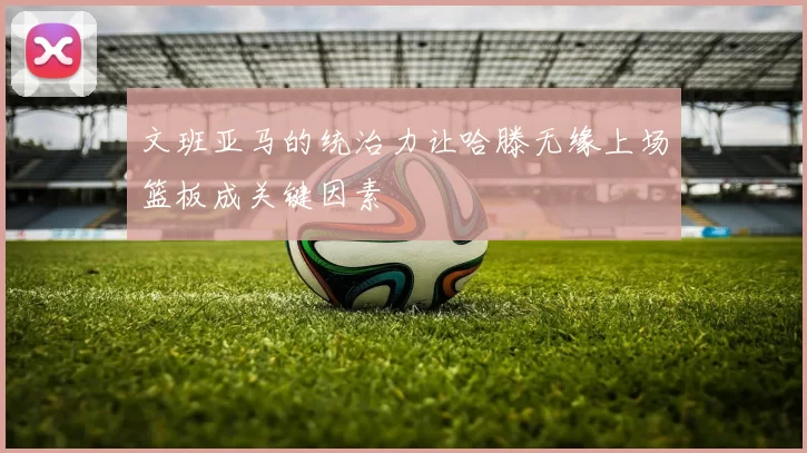 文班亚马的统治力让哈滕无缘上场篮板成关键因素