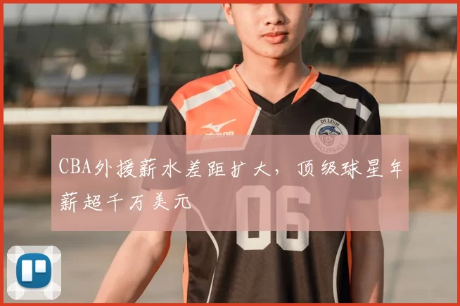 CBA外援薪水差距扩大，顶级球星年薪超千万美元