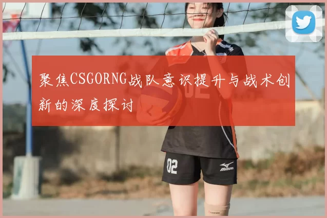 聚焦CSGORNG战队意识提升与战术创新的深度探讨